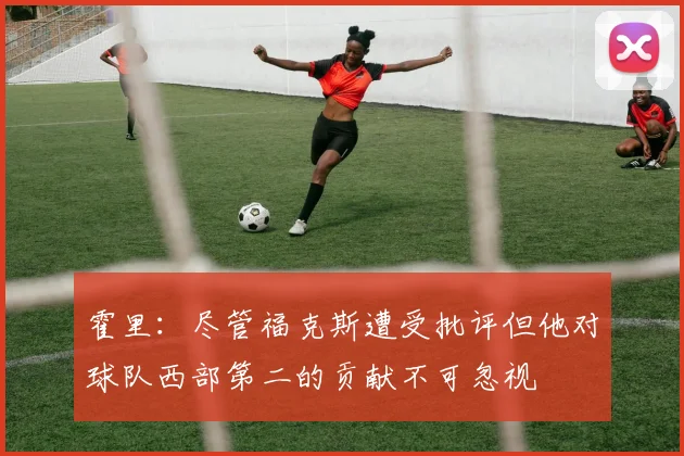 霍里：尽管福克斯遭受批评但他对球队西部第二的贡献不可忽视