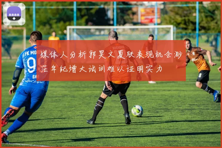 媒体人分析郭昊文夏联表现机会渺茫年纪增大试训难以证明实力
