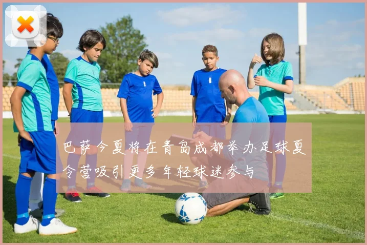 巴萨今夏将在青岛成都举办足球夏令营吸引更多年轻球迷参与