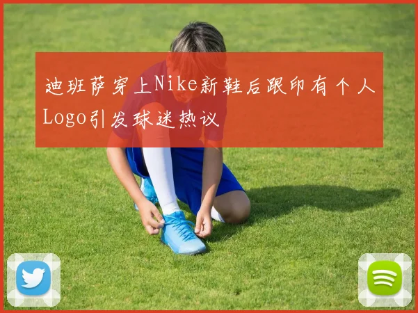 迪班萨穿上Nike新鞋后跟印有个人Logo引发球迷热议