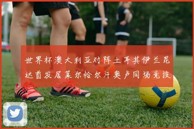 世界杯澳大利亚对阵土耳其伊兰昆达首发居莱尔恰尔汗奥卢同场竞技