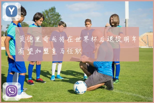 莫德里奇或将在世界杯后退役明年有望加盟皇马任职