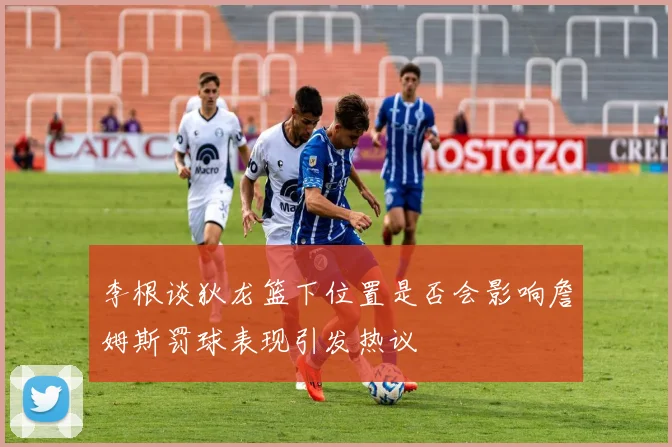 李根谈狄龙篮下位置是否会影响詹姆斯罚球表现引发热议