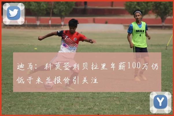 迪马：科莫签利贝拉里年薪100万仍低于米兰报价引关注