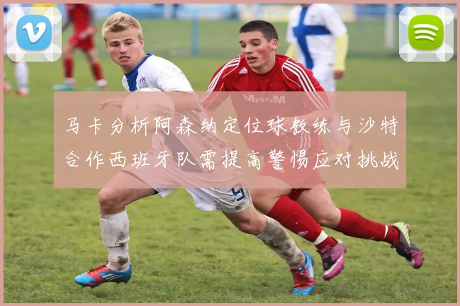 马卡分析阿森纳定位球教练与沙特合作西班牙队需提高警惕应对挑战