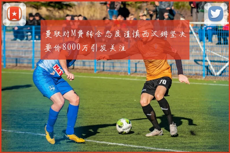 曼联对M费转会态度谨慎西汉姆坚决要价8000万引发关注