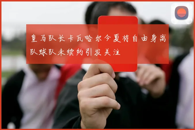 皇马队长卡瓦哈尔今夏将自由身离队球队未续约引发关注