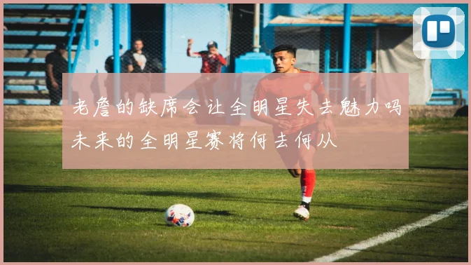 老詹的缺席会让全明星失去魅力吗未来的全明星赛将何去何从
