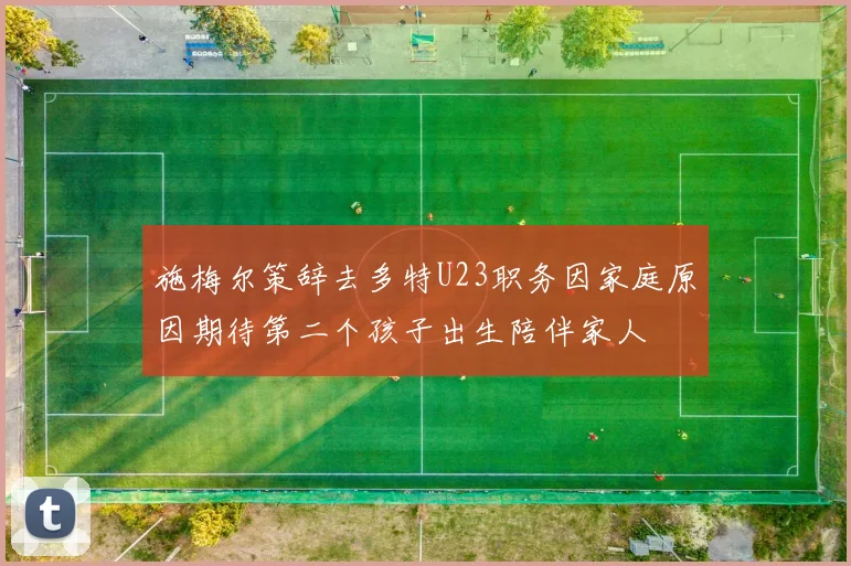 施梅尔策辞去多特U23职务因家庭原因期待第二个孩子出生陪伴家人