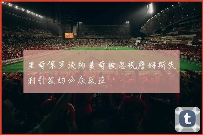 里奇保罗谈约基奇被忽视詹姆斯失利引发的公众反应