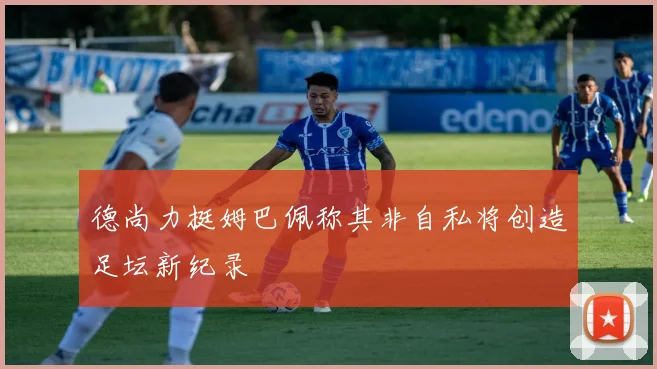 德尚力挺姆巴佩称其非自私将创造足坛新纪录